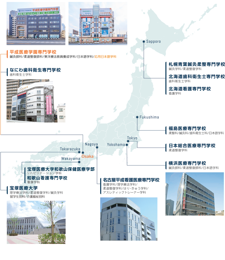 Sapporo 札幌青葉鍼灸柔整専門学校 北海道歯科衛生士専門学校 北海道看護専門学校 Fukushima 福島医療専門学校 Tokyo 日本総合医療専門学校 Yokohama 横浜医療専門学校 Nagoya 名古屋平成看護医療専門学校 Osaka 平成医療学園専門学校 なにわ歯科衛生専門学校 Takarazuka 宝塚医療大学 Philippines デ・ラ・サール大学(フィリピン) Taiwan 中国医薬大学(台湾) Vietunam ホーチミン市医科薬科大学(ベトナム)