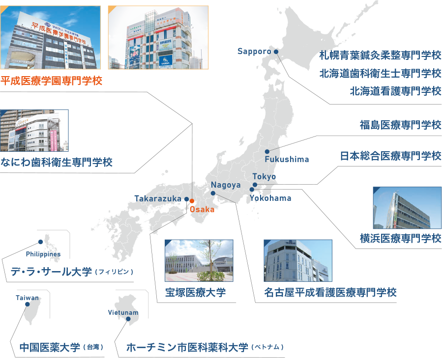 Sapporo 札幌青葉鍼灸柔整専門学校 北海道歯科衛生士専門学校 北海道看護専門学校 Fukushima 福島医療専門学校 Tokyo 日本総合医療専門学校 Yokohama 横浜医療専門学校 Nagoya 名古屋平成看護医療専門学校 Osaka 平成医療学園専門学校 なにわ歯科衛生専門学校 Takarazuka 宝塚医療大学 Philippines デ・ラ・サール大学(フィリピン) Taiwan 中国医薬大学(台湾) Vietunam ホーチミン市医科薬科大学(ベトナム)